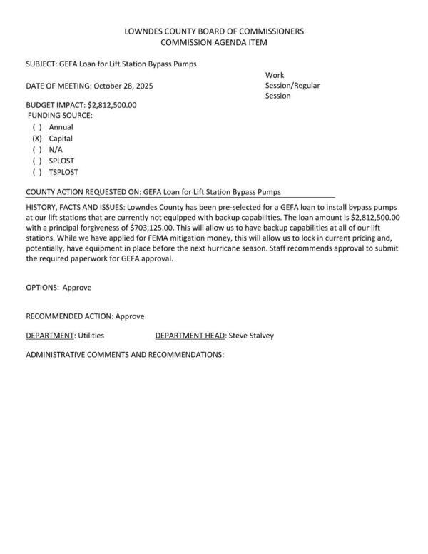 [BUDGET IMPACT: $2,812,500.00 FUNDING SOURCE: (X) Capital Lowndes County has been pre-selected for a GEFA loan to install bypass pumps at our lift stations that are currently not equipped with backup capabilities. The loan amount is $2,812,500.00 with a principal forgiveness of $703,125.00. This will allow us to have backup capabilities at all of our lift stations. While we have applied for FEMA mitigation money, this will allow us to lock in current pricing and, potentially, have equipment in place before the next hurricane season. Staff recommends approval to submit the required paperwork for GEFA approval.]